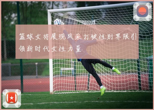 篮球女将展现风采打破性别界限引领新时代女性力量