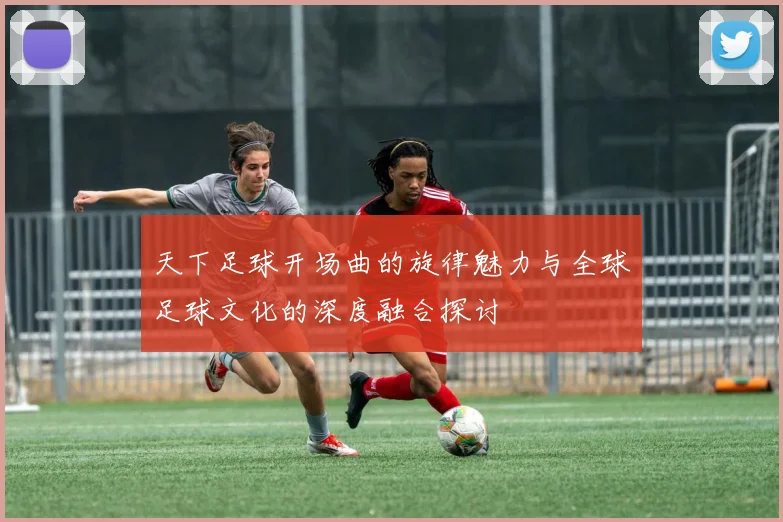 天下足球开场曲的旋律魅力与全球足球文化的深度融合探讨