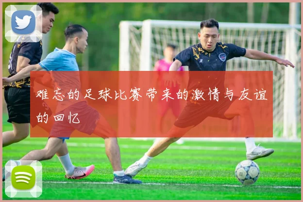 难忘的足球比赛带来的激情与友谊的回忆