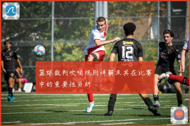 篮球裁判吹哨规则详解及其在比赛中的重要性分析