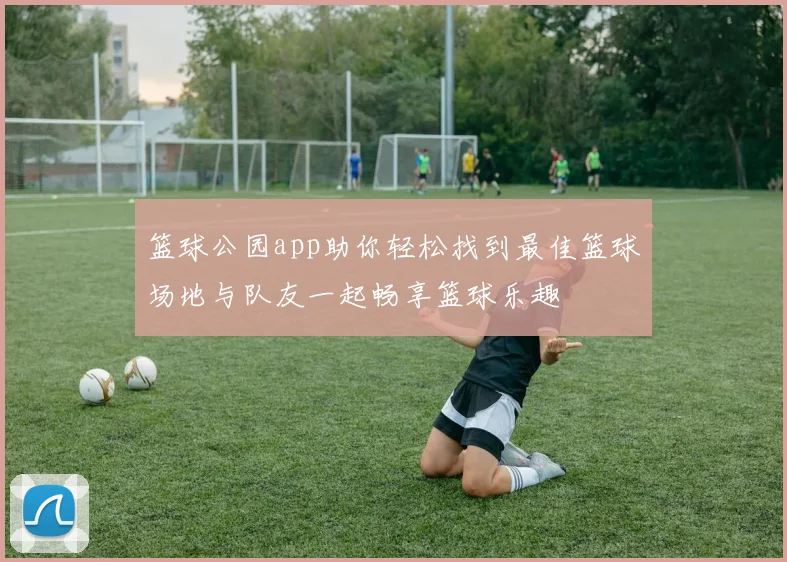 篮球公园app助你轻松找到最佳篮球场地与队友一起畅享篮球乐趣