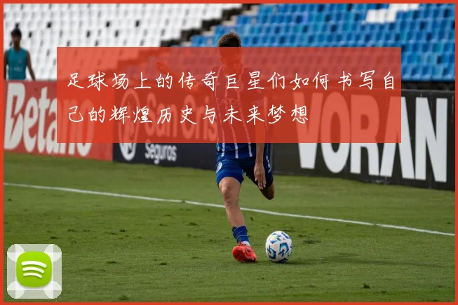 足球场上的传奇巨星们如何书写自己的辉煌历史与未来梦想