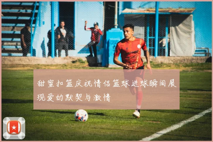 甜蜜扣篮庆祝情侣篮球进球瞬间展现爱的默契与激情
