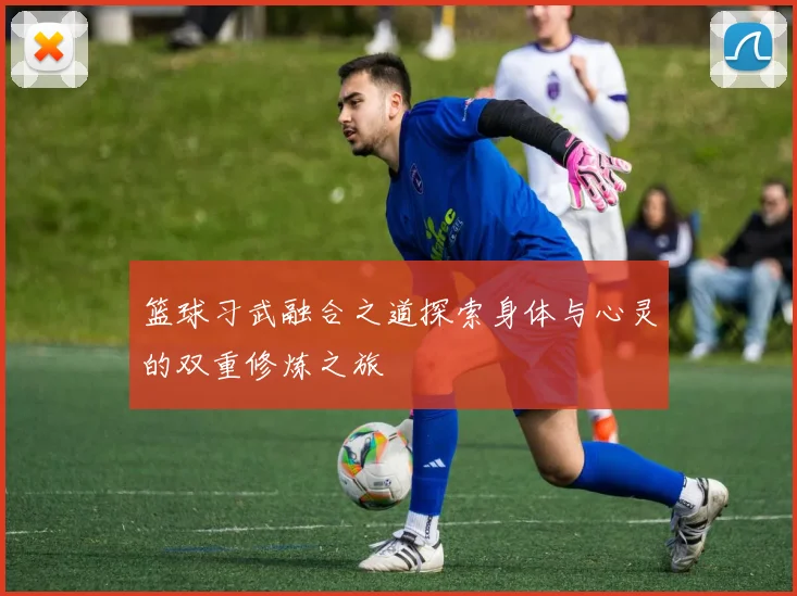 篮球习武融合之道探索身体与心灵的双重修炼之旅