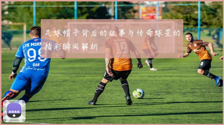 足球帽子背后的故事与传奇球星的精彩瞬间解析