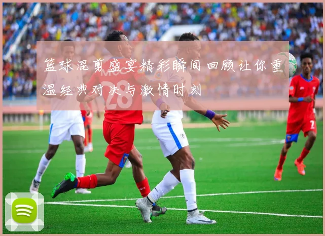 篮球混剪盛宴精彩瞬间回顾让你重温经典对决与激情时刻